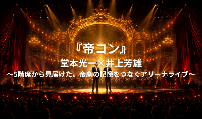 『帝コン』堂本光一×井上芳雄～5階席から見届けた、帝劇の記憶をつなぐアリーナライブ～
